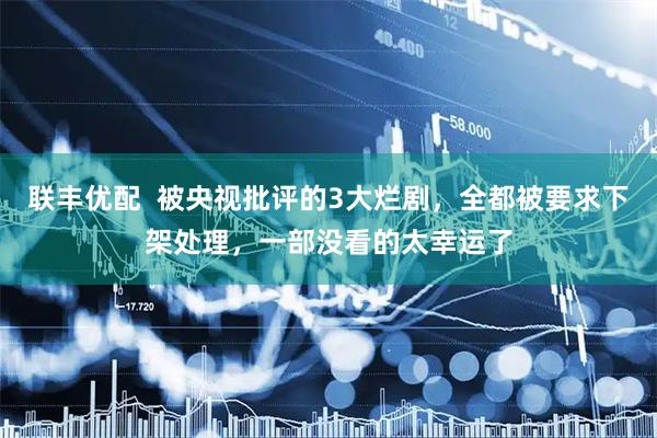 联丰优配  被央视批评的3大烂剧，全都被要求下架处理，一部没看的太幸运了