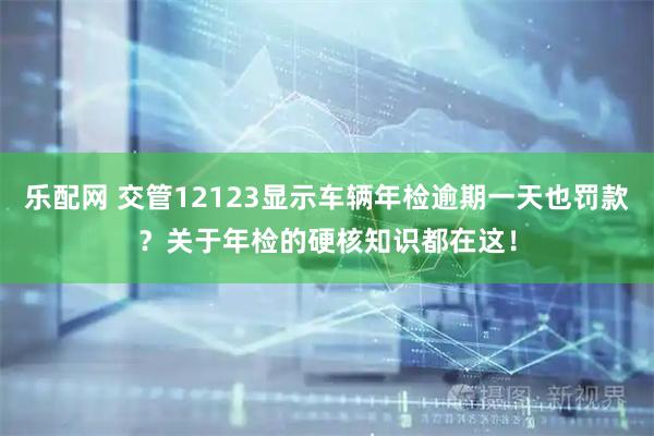 乐配网 交管12123显示车辆年检逾期一天也罚款？关于年检的硬核知识都在这！
