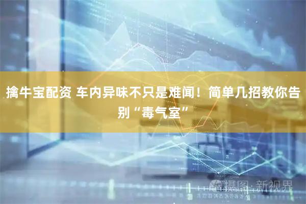 擒牛宝配资 车内异味不只是难闻！简单几招教你告别“毒气室”