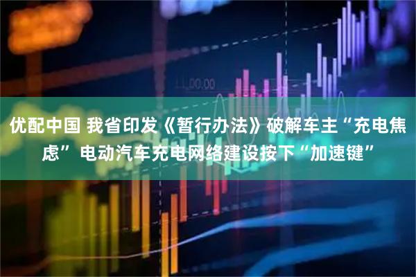 优配中国 我省印发《暂行办法》破解车主“充电焦虑” 电动汽车充电网络建设按下“加速键”