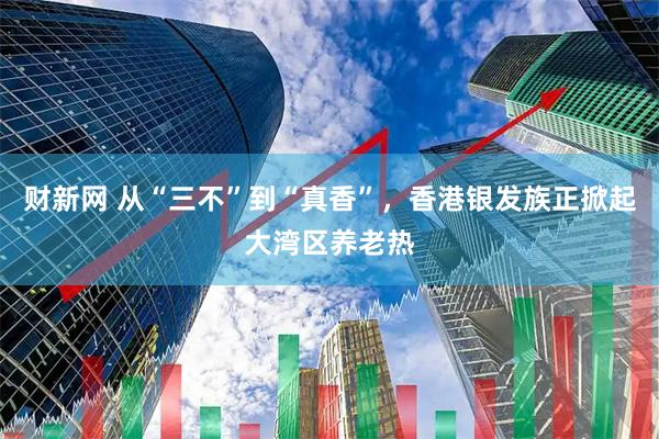 财新网 从“三不”到“真香”，香港银发族正掀起大湾区养老热