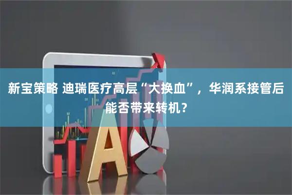 新宝策略 迪瑞医疗高层“大换血”，华润系接管后能否带来转机？