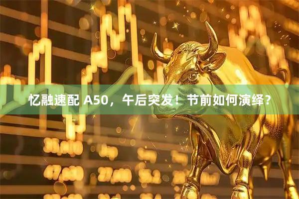 忆融速配 A50，午后突发！节前如何演绎？