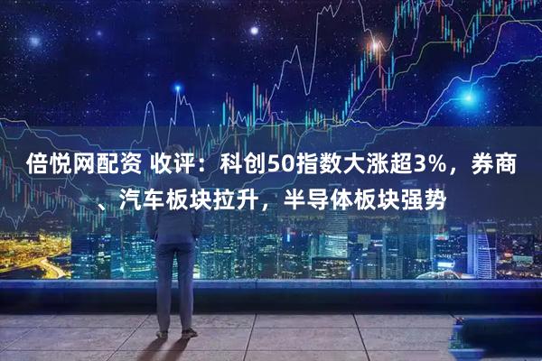 倍悦网配资 收评：科创50指数大涨超3%，券商、汽车板块拉升，半导体板块强势