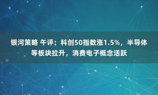 银河策略 午评：科创50指数涨1.5%，半导体等板块拉升，消费电子概念活跃