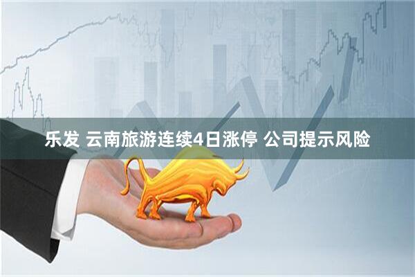 乐发 云南旅游连续4日涨停 公司提示风险