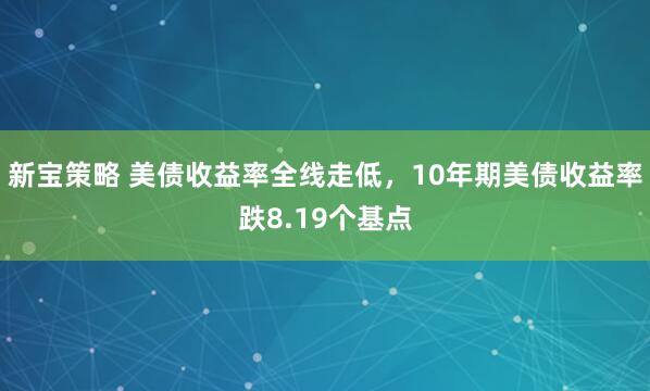 新宝策略 美债收益率全线走低，10年期美债收益率跌8.19个基点