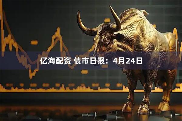 亿海配资 债市日报：4月24日