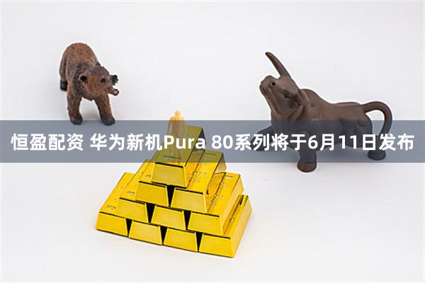 恒盈配资 华为新机Pura 80系列将于6月11日发布