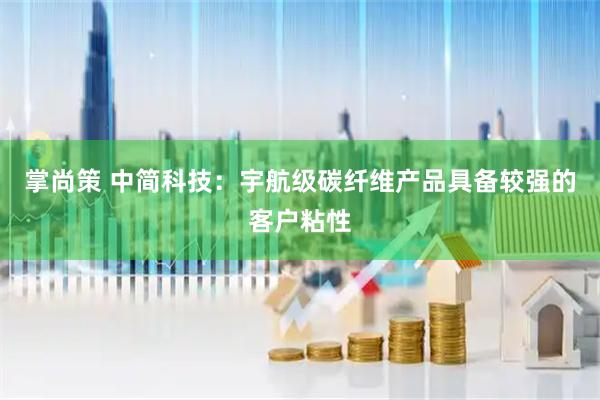 掌尚策 中简科技：宇航级碳纤维产品具备较强的客户粘性