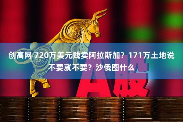 创高网 720万美元贱卖阿拉斯加？171万土地说不要就不要？沙俄图什么