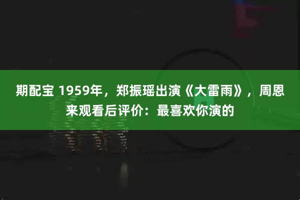 期配宝 1959年，郑振瑶出演《大雷雨》，周恩来观看后评价：最喜欢你演的