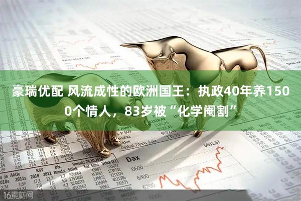 豪瑞优配 风流成性的欧洲国王：执政40年养1500个情人，83岁被“化学阉割”