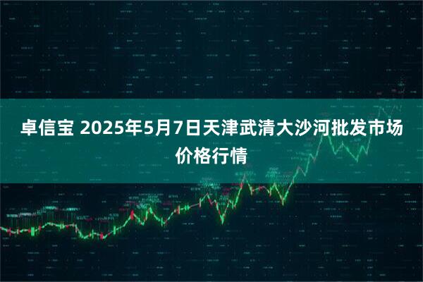 卓信宝 2025年5月7日天津武清大沙河批发市场价格行情