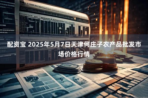 配资宝 2025年5月7日天津何庄子农产品批发市场价格行情