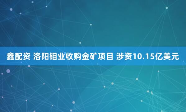 鑫配资 洛阳钼业收购金矿项目 涉资10.15亿美元