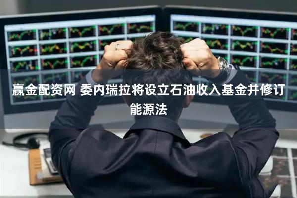 赢金配资网 委内瑞拉将设立石油收入基金并修订能源法