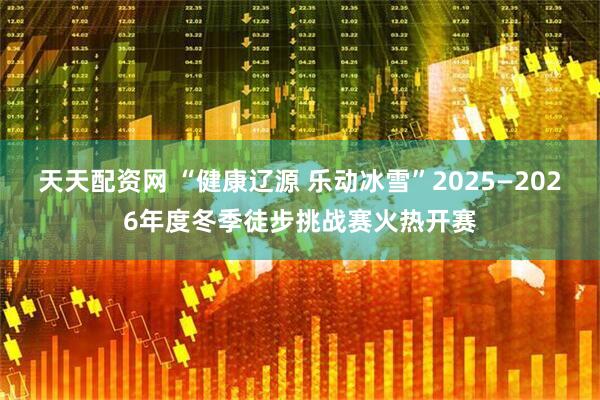 天天配资网 “健康辽源 乐动冰雪”2025—2026年度冬季徒步挑战赛火热开赛