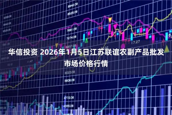 华信投资 2026年1月5日江苏联谊农副产品批发市场价格行情