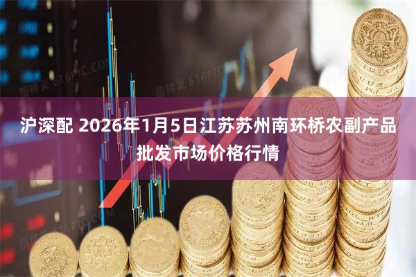 沪深配 2026年1月5日江苏苏州南环桥农副产品批发市场价格行情