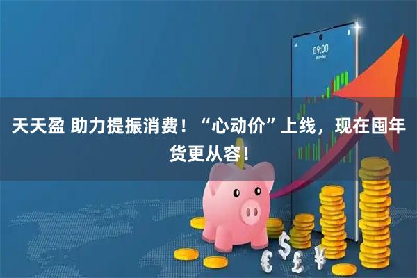 天天盈 助力提振消费！“心动价”上线，现在囤年货更从容！