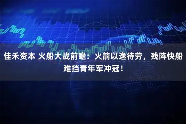 佳禾资本 火船大战前瞻：火箭以逸待劳，残阵快船难挡青年军冲冠！