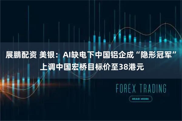 展鵬配资 美银：AI缺电下中国铝企成“隐形冠军” 上调中国宏桥目标价至38港元