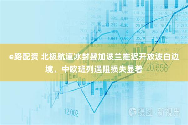 e路配资 北极航道冰封叠加波兰推迟开放波白边境，中欧班列遇阻损失显著
