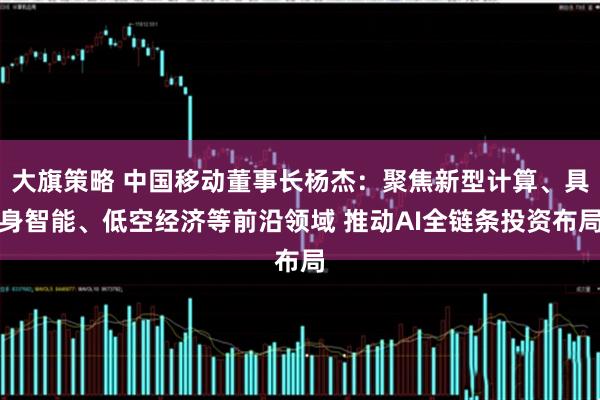 大旗策略 中国移动董事长杨杰：聚焦新型计算、具身智能、低空经济等前沿领域 推动AI全链条投资布局