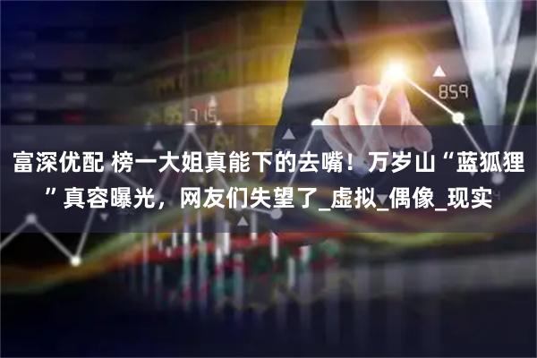 富深优配 榜一大姐真能下的去嘴！万岁山“蓝狐狸”真容曝光，网友们失望了_虚拟_偶像_现实