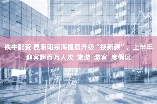 铁牛配资 昆明阳宗海提质升级“换新颜”，上半年迎客超百万人次_旅游_游客_度假区