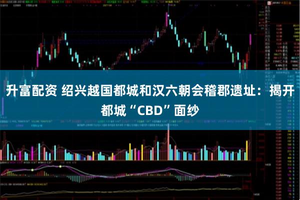 升富配资 绍兴越国都城和汉六朝会稽郡遗址：揭开都城“CBD”面纱