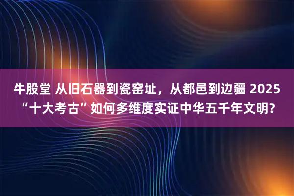 牛股堂 从旧石器到瓷窑址,从都邑到边疆 2025“十大考古”如何多维度实证中华五千年文明?