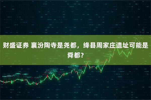 财盛证券 襄汾陶寺是尧都，绛县周家庄遗址可能是舜都？