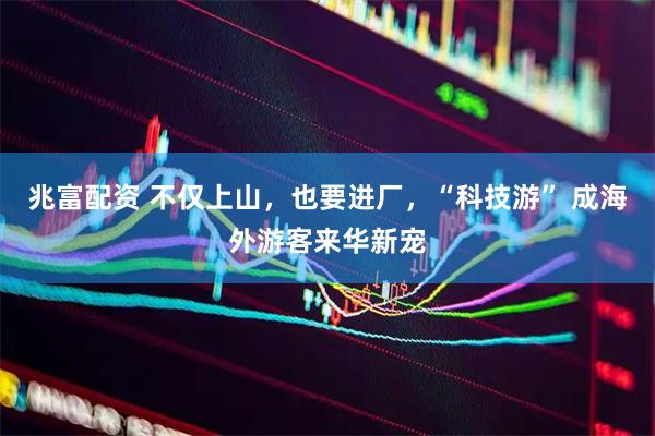 兆富配资 不仅上山,也要进厂,“科技游” 成海外游客来华新宠