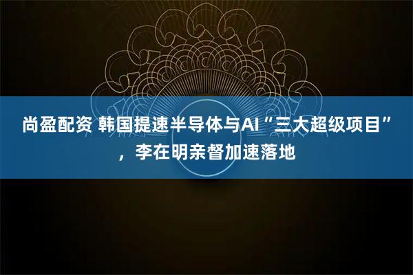 尚盈配资 韩国提速半导体与AI“三大超级项目”，李在明亲督加速落地