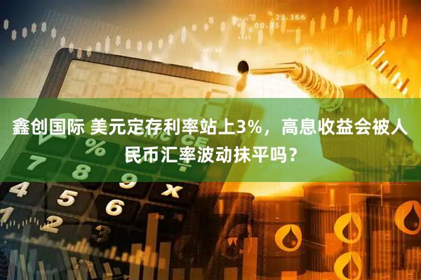 鑫创国际 美元定存利率站上3%，高息收益会被人民币汇率波动抹平吗？