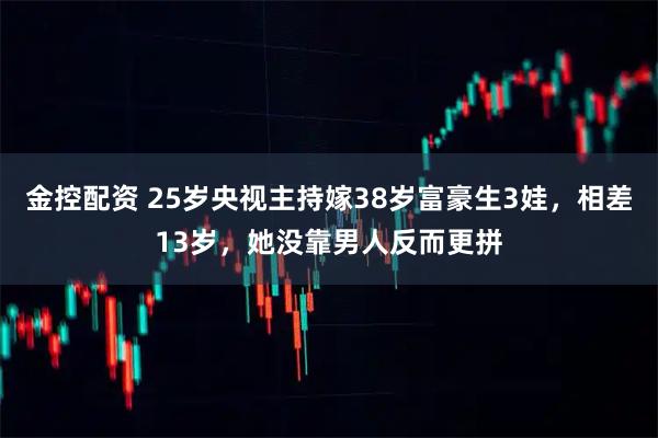 金控配资 25岁央视主持嫁38岁富豪生3娃，相差13岁，她没靠男人反而更拼