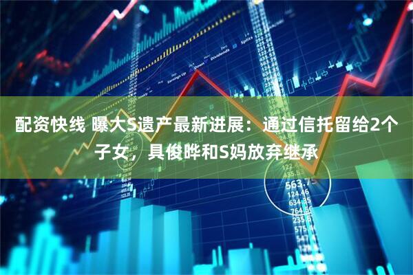 配资快线 曝大S遗产最新进展：通过信托留给2个子女，具俊晔和S妈放弃继承